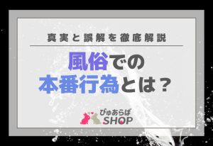 風俗での本番行為（本番、性行為）とは？真実と誤解を徹底解説