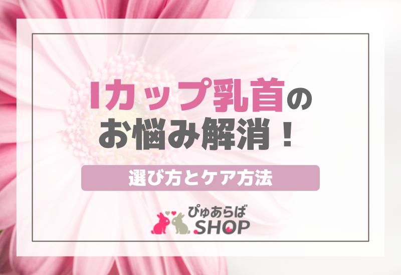 Iカップ乳首のお悩み解消！選び方とケア方法